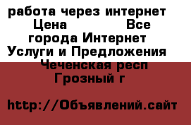 работа через интернет › Цена ­ 30 000 - Все города Интернет » Услуги и Предложения   . Чеченская респ.,Грозный г.